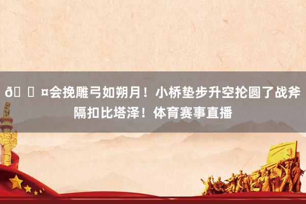 😤会挽雕弓如朔月！小桥垫步升空抡圆了战斧隔扣比塔泽！体育赛事直播