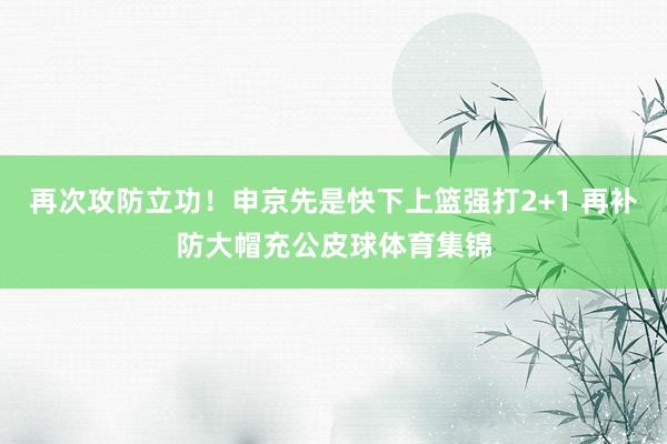 再次攻防立功！申京先是快下上篮强打2+1 再补防大帽充公皮球体育集锦