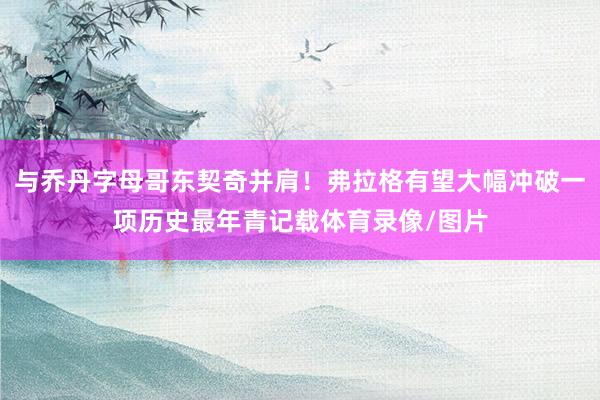 与乔丹字母哥东契奇并肩！弗拉格有望大幅冲破一项历史最年青记载体育录像/图片