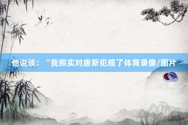 他说谈：“我照实对唐斯犯规了体育录像/图片