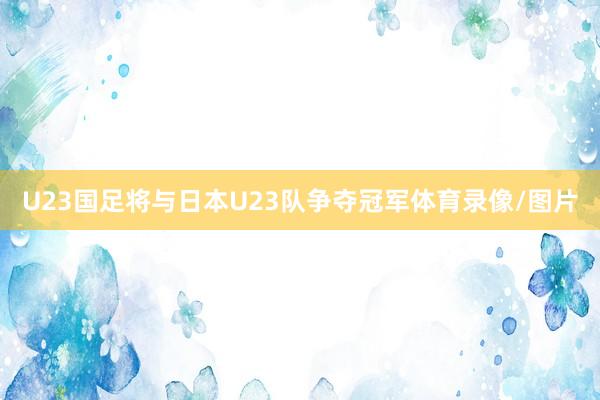 U23国足将与日本U23队争夺冠军体育录像/图片