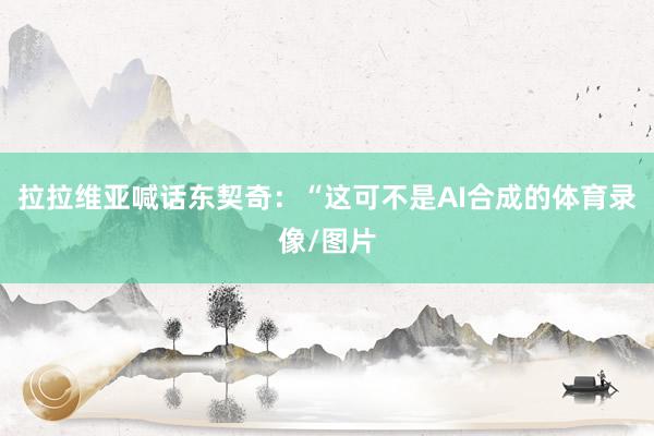 拉拉维亚喊话东契奇：“这可不是AI合成的体育录像/图片