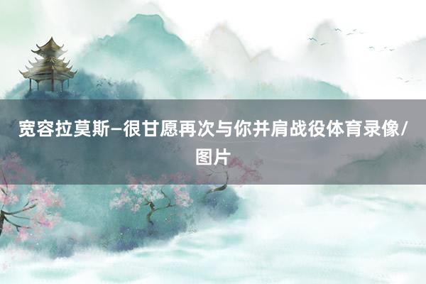 宽容拉莫斯—很甘愿再次与你并肩战役体育录像/图片