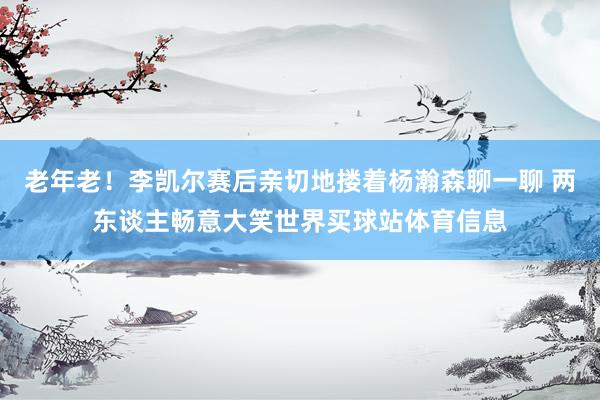 老年老！李凯尔赛后亲切地搂着杨瀚森聊一聊 两东谈主畅意大笑世界买球站体育信息