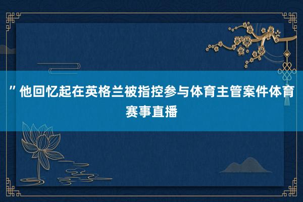 ”他回忆起在英格兰被指控参与体育主管案件体育赛事直播