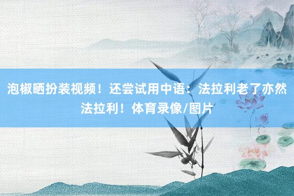 泡椒晒扮装视频！还尝试用中语：法拉利老了亦然法拉利！体育录像/图片