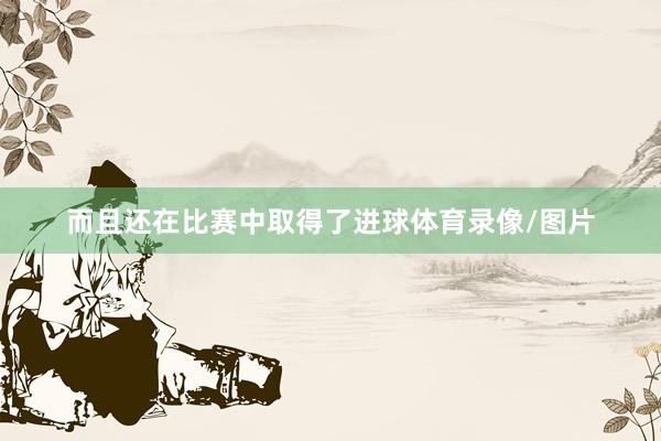 而且还在比赛中取得了进球体育录像/图片