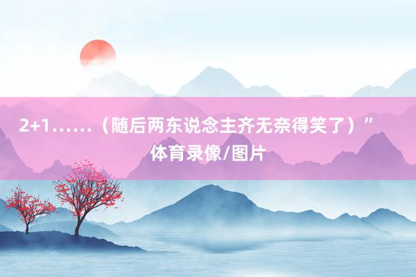 2+1……（随后两东说念主齐无奈得笑了）”    体育录像/图片