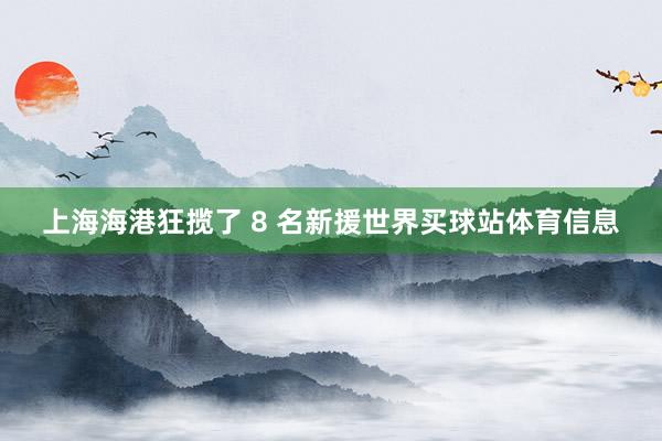 上海海港狂揽了 8 名新援世界买球站体育信息