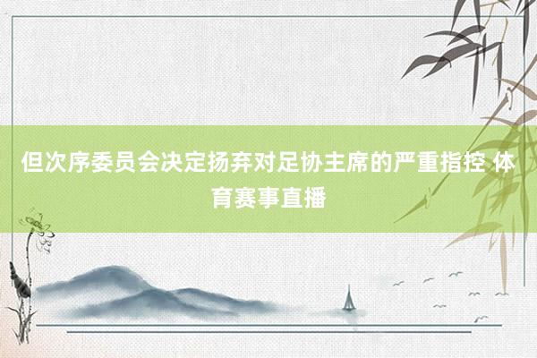但次序委员会决定扬弃对足协主席的严重指控 体育赛事直播