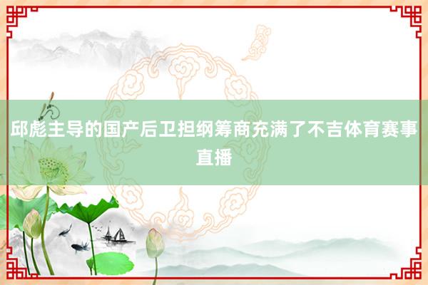 邱彪主导的国产后卫担纲筹商充满了不吉体育赛事直播