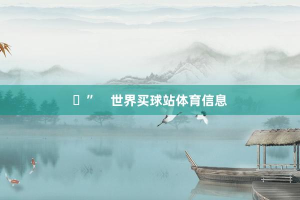 ✋” 世界买球站体育信息