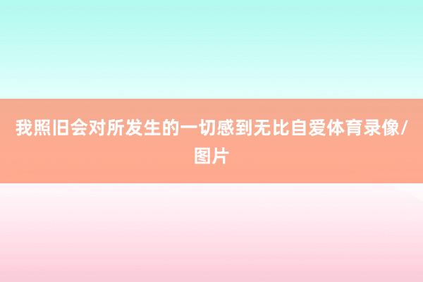 我照旧会对所发生的一切感到无比自爱体育录像/图片