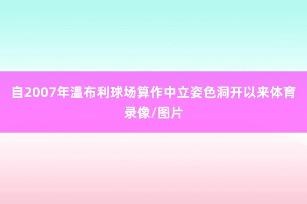 自2007年温布利球场算作中立姿色洞开以来体育录像/图片