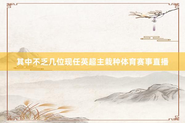 其中不乏几位现任英超主栽种体育赛事直播