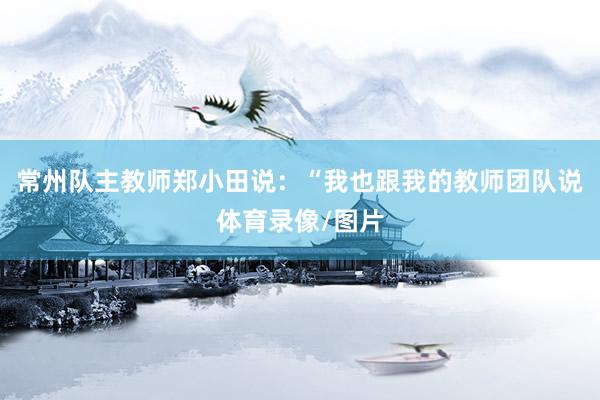 常州队主教师郑小田说：“我也跟我的教师团队说体育录像/图片