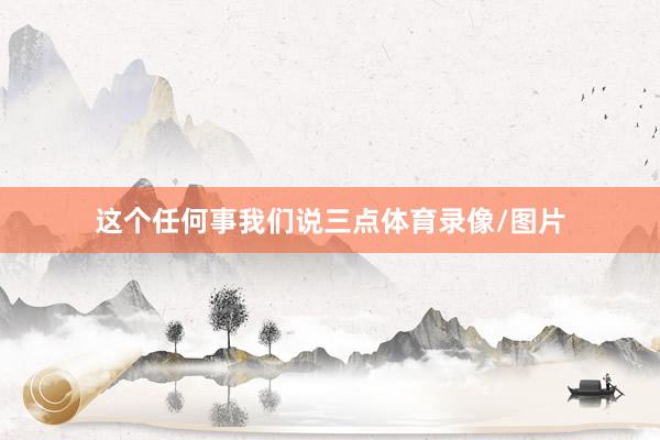 这个任何事我们说三点体育录像/图片