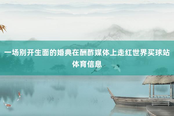 一场别开生面的婚典在酬酢媒体上走红世界买球站体育信息