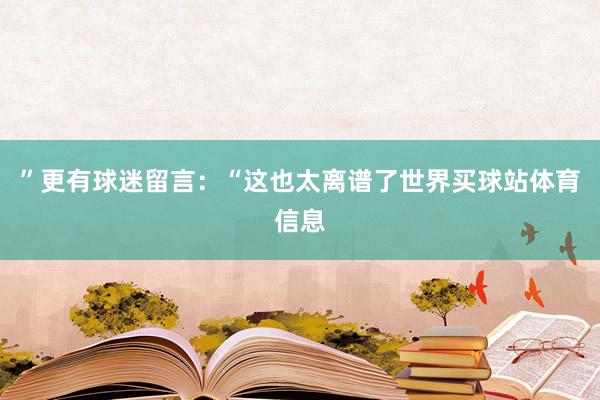 ”更有球迷留言：“这也太离谱了世界买球站体育信息