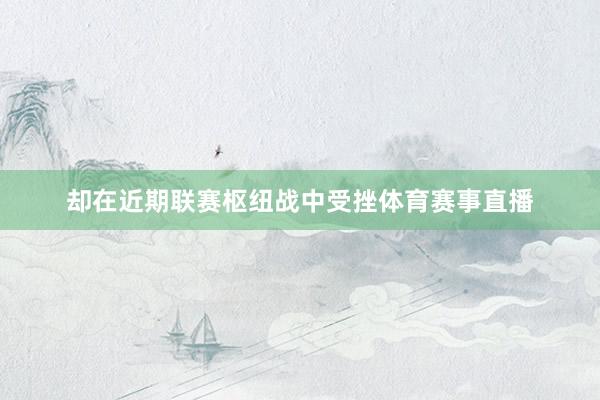 却在近期联赛枢纽战中受挫体育赛事直播
