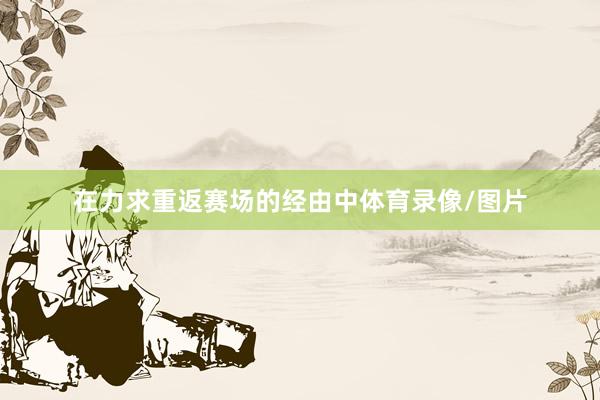 在力求重返赛场的经由中体育录像/图片