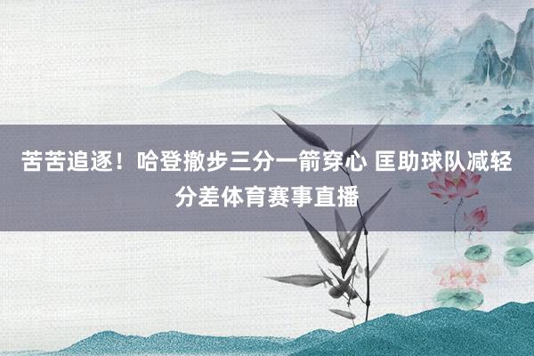 苦苦追逐！哈登撤步三分一箭穿心 匡助球队减轻分差体育赛事直播