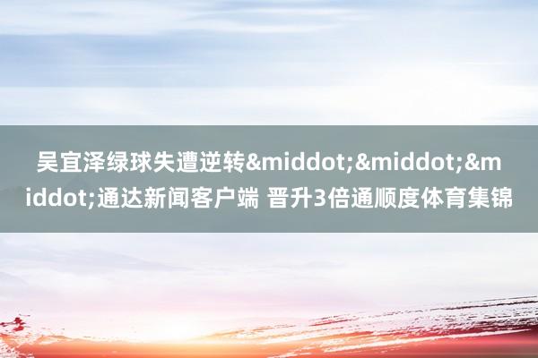 吴宜泽绿球失遭逆转···通达新闻客户端 晋升3倍通顺度体育集锦