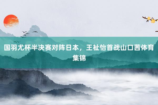 国羽尤杯半决赛对阵日本,王祉怡首战山口茜体育集锦