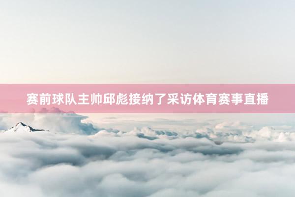 赛前球队主帅邱彪接纳了采访体育赛事直播