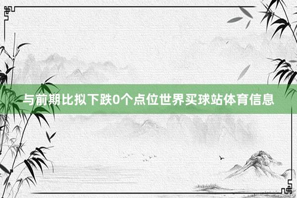 与前期比拟下跌0个点位世界买球站体育信息