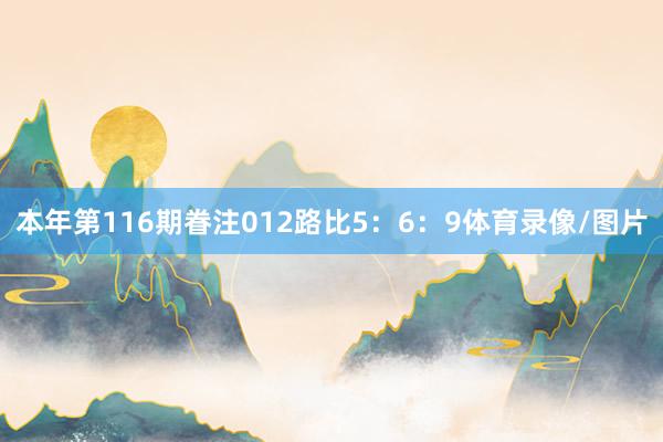 本年第116期眷注012路比5：6：9体育录像/图片