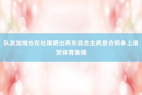 队友加维也在社媒晒出两东说念主夙昔合照奉上道贺体育集锦