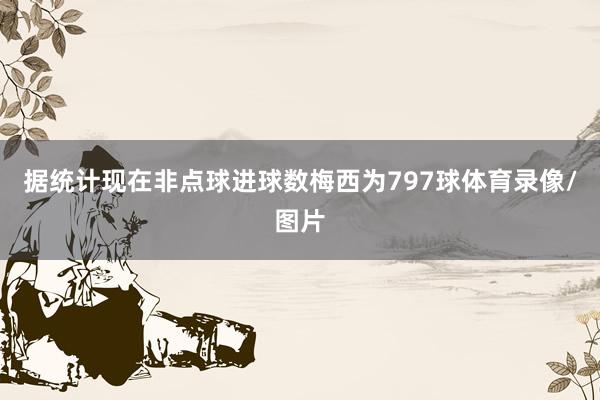 据统计现在非点球进球数梅西为797球体育录像/图片