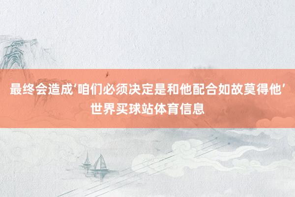 最终会造成‘咱们必须决定是和他配合如故莫得他’世界买球站体育信息