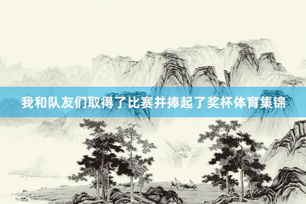 我和队友们取得了比赛并捧起了奖杯体育集锦