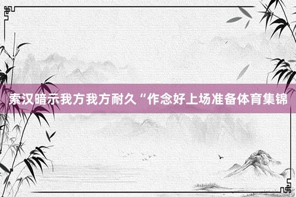 索汉暗示我方我方耐久“作念好上场准备体育集锦