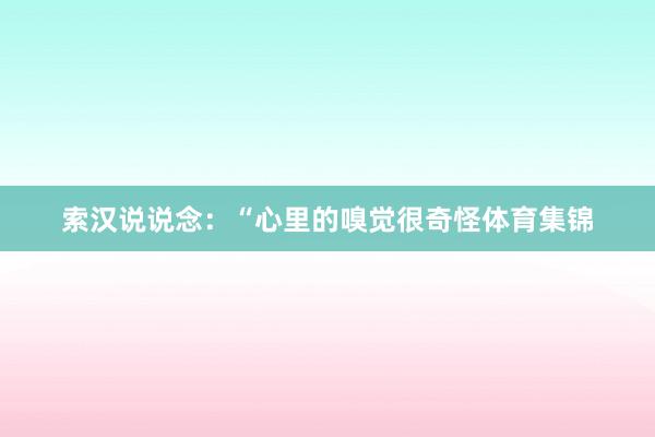 索汉说说念：“心里的嗅觉很奇怪体育集锦