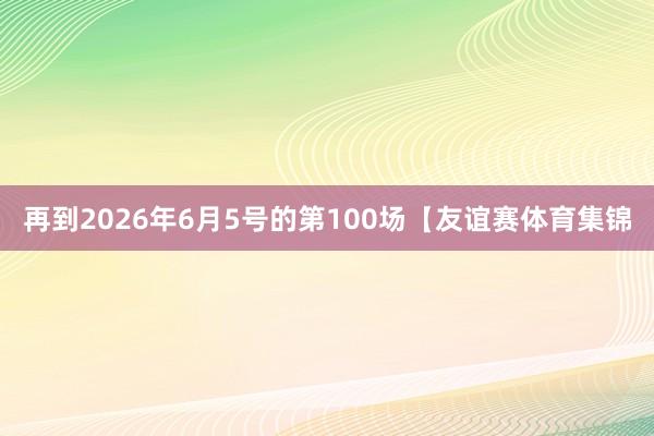 再到2026年6月5号的第100场【友谊赛体育集锦