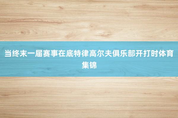 当终末一届赛事在底特律高尔夫俱乐部开打时体育集锦