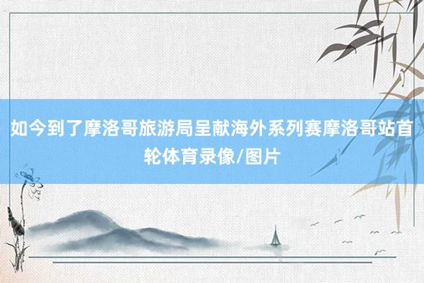 如今到了摩洛哥旅游局呈献海外系列赛摩洛哥站首轮体育录像/图片