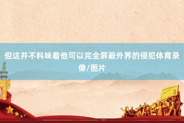 但这并不料味着他可以完全屏蔽外界的侵犯体育录像/图片