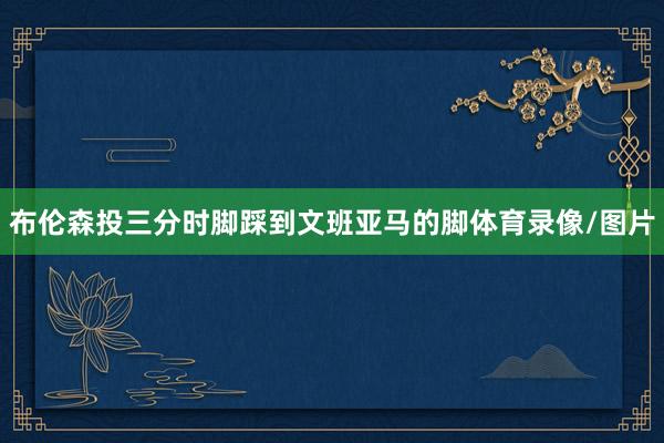 布伦森投三分时脚踩到文班亚马的脚体育录像/图片
