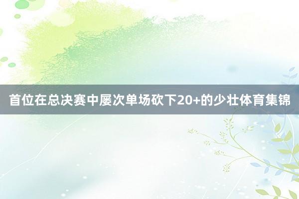 首位在总决赛中屡次单场砍下20+的少壮体育集锦