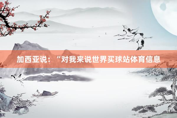 加西亚说：“对我来说世界买球站体育信息