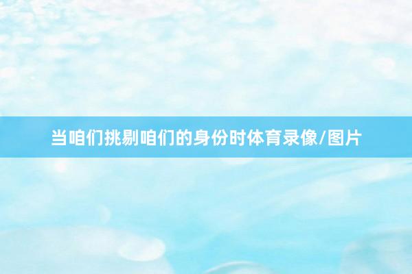 当咱们挑剔咱们的身份时体育录像/图片