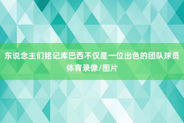 东说念主们铭记库巴西不仅是一位出色的团队球员体育录像/图片